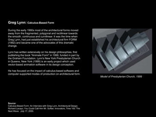 Greg Lynn: Calculus-Based Form

During the early 1990s most of the architectural forms moved
away from the fragmented, polygonal and rectilinear towards
the smooth, continuous and curvilinear. It was the time when
Greg Lynn, had just established his architectural firm FORM
(1992) and became one of the advocates of this dramatic
change.

Lynn has written extensively on his design philosophies, first
publishing the book "Animate Form" in 1999, funded in part by
the Graham Foundation. Lynn's New York Presbyterian Church
in Queens, New York (1999) is an early project which used
vector-based animation software in its design conception.

He has focused on the impact of calculus-based software and
computer supported modes of production on architectural form.
                                                                           Model of Presbyterian Church, 1999




Source:
Calculus-Based Form: An Interview with Greg Lynn, Architectural Design.
Richard Lacayo, You Could Call Him Mr. Softee. Innovators, Time 100: The
Next Wave. July 17, 2000.
 