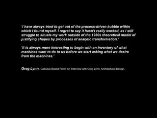 ‘I have always tried to get out of the process-driven bubble within
which I found myself. I regret to say it hasn’t really worked, as I still
struggle to situate my work outside of the 1980s theoretical model of
justifying shapes by processes of analytic transformation.’

‘It is always more interesting to begin with an inventory of what
machines want to do to us before we start asking what we desire
from the machines.’


Greg Lynn, Calculus-Based Form: An Interview with Greg Lynn, Architectural Design.
 