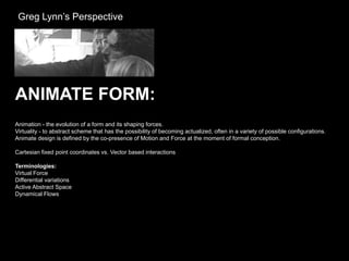 Greg Lynn’s Perspective




ANIMATE FORM:
Animation - the evolution of a form and its shaping forces.
Virtuality - to abstract scheme that has the possibility of becoming actualized, often in a variety of possible configurations.
Animate design is defined by the co-presence of Motion and Force at the moment of formal conception.

Cartesian fixed point coordinates vs. Vector based interactions

Terminologies:
Virtual Force
Differential variations
Active Abstract Space
Dynamical Flows
 