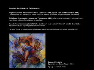 Previous Architectural Experiments:

Siegfried Giedion, Mechanization Takes Command (1948), Space, Tiem and Architecture (1941)
- Superposition of a sequence of frames produces memory in the form of spatio-temporal simultaneity.

Colin Rowe, Transparency: Literal and Phenomenal (1963) - phenomenal transparency is the tracing or
imprinting of a deeper formal space on a surface.

Kenneth Frampton’s description of Charles Gwathmey’s early work as “rotational” - used to describe the
movement between superimposed, formal moments.

The term, “trace” in the last twenty years - as a graphical notation of time and motion in architecture




                                                          Boccioni, Umberto
                                                          Dynamism of a Soccer Player - 1913
                                                          Fig 3, p.12 Animate Form
 