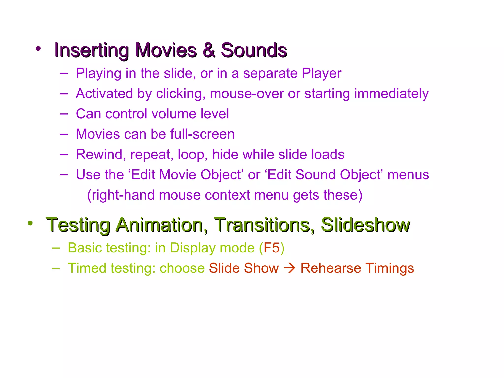 Inserting Movies & Sounds Playing in the slide, or in a separate Player Activated by clicking, mouse-over or starting immediately Can control volume level Movies can be full-screen Rewind, repeat, loop, hide while slide loads Use the ‘Edit Movie Object’ or ‘Edit Sound Object’ menus (right-hand mouse context menu gets these) Testing Animation, Transitions, Slideshow Basic testing: in Display mode ( F5 ) Timed testing: choose  Slide Show    Rehearse Timings 