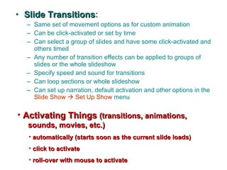 Slide Transitions : Same set of movement options as for custom animation Can be click-activated or set by time Can select a group of slides and have some click-activated and others timed Any number of transition effects can be applied to groups of slides or the whole slideshow Specify speed and sound for transitions Can loop sections or whole slideshow Can set up narration, default activation and other options in the  Slide Show    Set Up Show  menu  Activating Things   (transitions, animations,   sounds, movies, etc.) automatically (starts soon as the current slide loads) click to activate roll-over with mouse to activate 