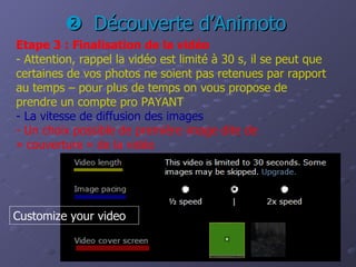    Découverte d’Animoto Etape 3 : Finalisation de la vidéo -   Attention, rappel la vidéo est limité à 30 s, il se peut que certaines de vos photos ne soient pas retenues par rapport au temps – pour plus de temps on vous propose de prendre un compte pro PAYANT - La vitesse de diffusion des images   -   Un choix possible de première image dite de « couverture » de la vidéo Customize your video 