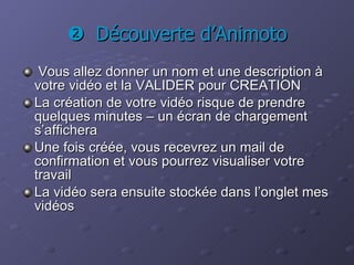    Découverte d’Animoto Vous allez donner un nom et une description à votre vidéo et la VALIDER pour CREATION La création de votre vidéo risque de prendre quelques minutes – un écran de chargement s’affichera Une fois créée, vous recevrez un mail de confirmation et vous pourrez visualiser votre travail La vidéo sera ensuite stockée dans l’onglet mes vidéos 