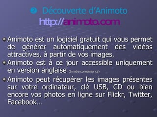 Animoto est un logiciel gratuit qui vous permet de générer automatiquement des vidéos attractives, à partir de vos images. Animoto est à ce jour accessible uniquement en version anglaise  (à notre connaissance) Animoto peut récupérer les images présentes sur votre ordinateur, clé USB, CD ou bien encore vos photos en ligne sur Flickr, Twitter, Facebook…    Découverte d’Animoto http:// animoto.com 