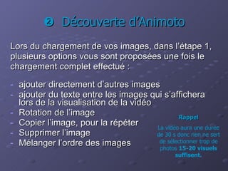    Découverte d’Animoto Lors du chargement de vos images, dans l’étape 1,  plusieurs options vous sont proposées une fois le  chargement complet effectué :   ajouter directement d’autres images ajouter du texte entre les images qui s’affichera lors de la visualisation de la vidéo Rotation de l’image Copier l’image, pour la répéter Supprimer l’image Mélanger l’ordre des images Rappel La vidéo aura une durée de 30 s donc rien ne sert de sélectionner trop de photos  15-20 visuels suffisent. 