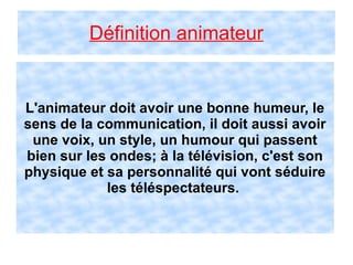 Définition animateur
L'animateur doit avoir une bonne humeur, le
sens de la communication, il doit aussi avoir
une voix, un style, un humour qui passent
bien sur les ondes; à la télévision, c'est son
physique et sa personnalité qui vont séduire
les téléspectateurs.
 