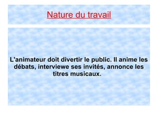 Nature du travail
L'animateur doit divertir le public. Il anime les
débats, interviewe ses invités, annonce les
titres musicaux.
 