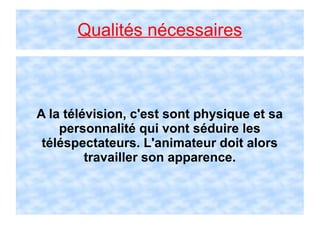 Qualités nécessaires
A la télévision, c'est sont physique et sa
personnalité qui vont séduire les
téléspectateurs. L'animateur doit alors
travailler son apparence.
 