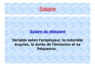 Salaire
Salaire du débutant
Variable selon l'employeur, la notoriété
acquise, la durée de l'émission et sa
fréquence.
 