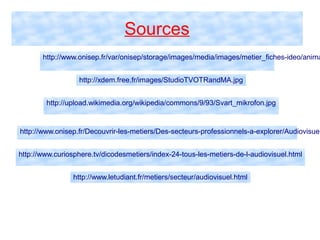 Sources
http://www.onisep.fr/var/onisep/storage/images/media/images/metier_fiches-ideo/anima
http://xdem.free.fr/images/StudioTVOTRandMA.jpg
http://upload.wikimedia.org/wikipedia/commons/9/93/Svart_mikrofon.jpg
http://www.onisep.fr/Decouvrir-les-metiers/Des-secteurs-professionnels-a-explorer/Audiovisuel
http://www.curiosphere.tv/dicodesmetiers/index-24-tous-les-metiers-de-l-audiovisuel.html
http://www.letudiant.fr/metiers/secteur/audiovisuel.html
 