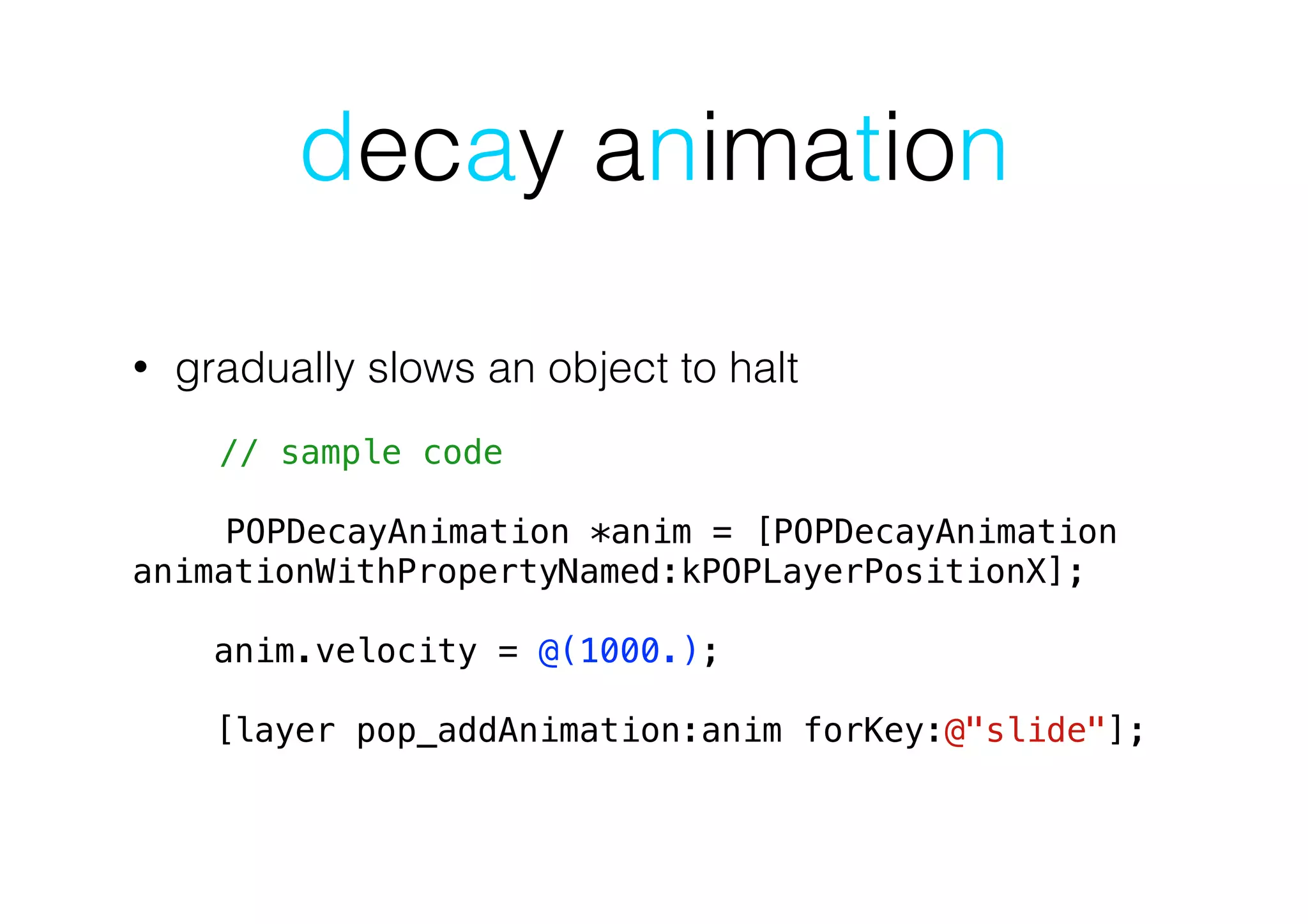 decay animation
• gradually slows an object to halt
!
// sample code
POPDecayAnimation *anim = [POPDecayAnimation
animationWithPropertyNamed:kPOPLayerPositionX];
!
anim.velocity = @(1000.);
!
[layer pop_addAnimation:anim forKey:@"slide"];
 