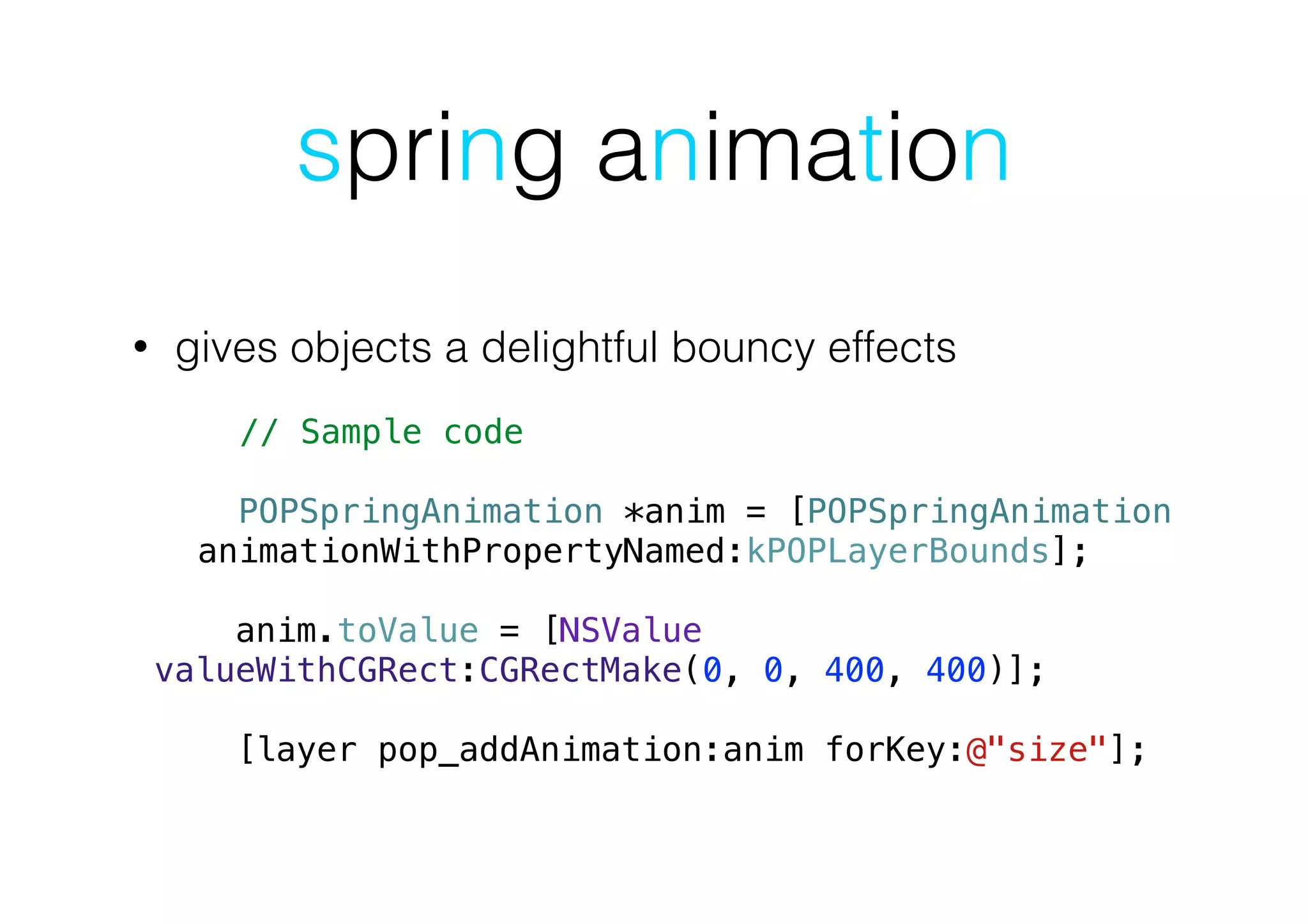 spring animation
• gives objects a delightful bouncy effects
!
// Sample code
!
POPSpringAnimation *anim = [POPSpringAnimation
animationWithPropertyNamed:kPOPLayerBounds];
!
anim.toValue = [NSValue
valueWithCGRect:CGRectMake(0, 0, 400, 400)];
!
[layer pop_addAnimation:anim forKey:@"size"];
 