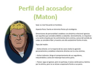 Sexo: es más frecuente en hombres. 
Aspecto físico: fuerte en términos físicos y/o sicológicos. 
Dimensiones de personalidad: establece una dinámica relacional agresiva 
con aquellos que considera débiles o cobardes. Generalmente, es impulsivo 
y no siente empatía por los sentimientos de la víctima, carece del sentido de 
culpa, se considera líder y muestra una alta autoestima frente al resto. 
Tipos del matón: 
– Activo directo: en la mayoría de los casos realiza la agresión 
personalmente y establece relaciones directas con la o las víctimas. 
– Activo indirecto: dirige el comportamiento de sus seguidores, 
induciéndolos a actos de matonaje hacia otros pares. 
– Pasivo: sigue al agresor, pero no participa. A veces siente pena y lástima 
por la víctima, pero no se atreve a expresarlo frente a sus pares. 
 