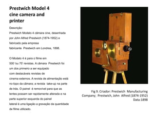 Prestwich Model 4
cine camera and
printer
Descrição:
Prestwich Modelo 4 câmara cine, desenhada
por John Alfred Prestwich (1874-1952) e
fabricado pela empresa
fabricante Prestwich em Londres, 1898.


O Modelo 4 é para o filme em
500 'ou 75' revistas. A câmara Prestwich foi
um dos primeiro a ser equipado
com destacáveis ​revistas de
cinema externos. A revista de alimentação está
no topo da câmara; a revista take-up na parte
de trás. O painel é removível para que as
                                                      Fig 9. Criador: Prestwich Manufacturing
lentes possam ser rapidamente alterada e na
                                                 Company; Prestwich, John Alfred (1874-1952)
parte superior esquerda do painel                                                  Data:1898
lateral é uma ligação a gravação da quantidade
de filme utilizado.
 