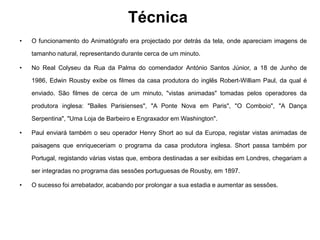 Técnica
•   O funcionamento do Animatógrafo era projectado por detrás da tela, onde apareciam imagens de

    tamanho natural, representando durante cerca de um minuto.

•   No Real Colyseu da Rua da Palma do comendador António Santos Júnior, a 18 de Junho de

    1986, Edwin Rousby exibe os filmes da casa produtora do inglês Robert-William Paul, da qual é

    enviado. São filmes de cerca de um minuto, "vistas animadas" tomadas pelos operadores da

    produtora inglesa: "Bailes Parisienses", "A Ponte Nova em Paris", "O Comboio", "A Dança

    Serpentina", "Uma Loja de Barbeiro e Engraxador em Washington".

•   Paul enviará também o seu operador Henry Short ao sul da Europa, registar vistas animadas de

    paisagens que enriqueceriam o programa da casa produtora inglesa. Short passa também por

    Portugal, registando várias vistas que, embora destinadas a ser exibidas em Londres, chegariam a

    ser integradas no programa das sessões portuguesas de Rousby, em 1897.

•   O sucesso foi arrebatador, acabando por prolongar a sua estadia e aumentar as sessões.
 