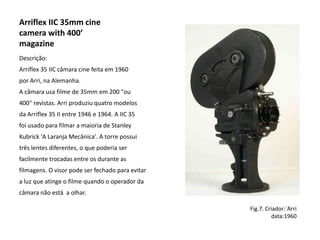 Arriflex IIC 35mm cine
camera with 400’
magazine
Descrição:
Arriflex 35 IIC câmara cine feita em 1960
por Arri, na Alemanha.
A câmara usa filme de 35mm em 200 "ou
400" revistas. Arri produziu quatro modelos
da Arriflex 35 II entre 1946 e 1964. A IIC 35
foi usado para filmar a maioria de Stanley
Kubrick 'A Laranja Mecânica'. A torre possui
três lentes diferentes, o que poderia ser
facilmente trocadas entre os durante as
filmagens. O visor pode ser fechado para evitar
a luz que atinge o filme quando o operador da
câmara não está a olhar.

                                                  Fig.7. Criador:´Arri
                                                           data:1960
 