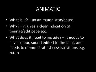 ANIMATIC
• What is it? – an animated storyboard
• Why? – it gives a clear indication of
  timings/edit pace etc.
• What does it need to include? – It needs to
  have colour, sound edited to the beat, and
  needs to demonstrate shots/transitions e.g.
  zoom
 