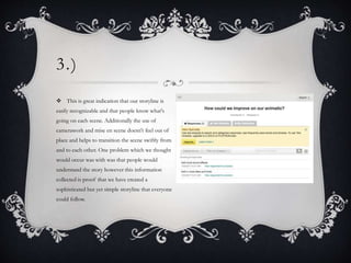 3.)
 This is great indication that our storyline is
easily recognizable and that people know what's
going on each scene. Additionally the use of
camerawork and mise en scene doesn't feel out of
place and helps to transition the scene swiftly from
and to each other. One problem which we thought
would occur was with was that people would
understand the story however this information
collected is proof that we have created a
sophisticated but yet simple storyline that everyone
could follow.
 