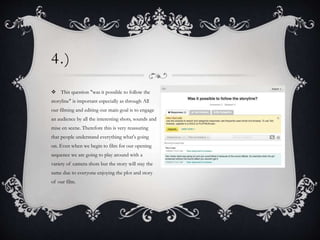 4.)
 This question "was it possible to follow the
storyline" is important especially as through All
our filming and editing our main goal is to engage
an audience by all the interesting shots, sounds and
mise en scene. Therefore this is very reassuring
that people understand everything what's going
on. Even when we begin to film for our opening
sequence we are going to play around with a
variety of camera shots but the story will stay the
same due to everyone enjoying the plot and story
of our film.
 