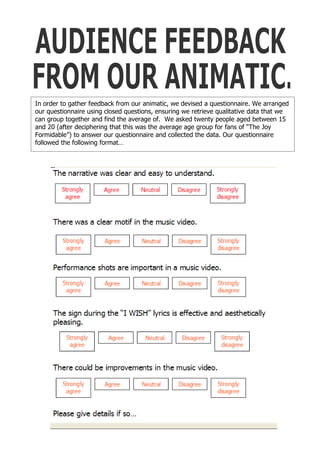 In order to gather feedback from our animatic, we devised a questionnaire. We arranged
our questionnaire using closed questions, ensuring we retrieve qualitative data that we
can group together and find the average of. We asked twenty people aged between 15
and 20 (after deciphering that this was the average age group for fans of “The Joy
Formidable”) to answer our questionnaire and collected the data. Our questionnaire
followed the following format…
 