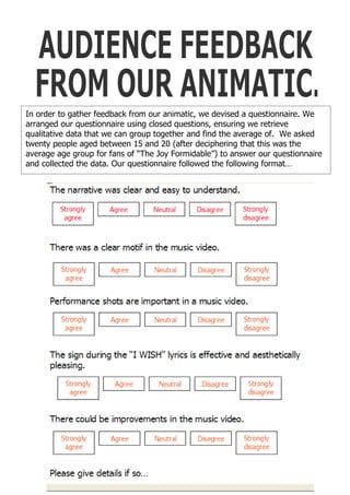In order to gather feedback from our animatic, we devised a questionnaire. We
arranged our questionnaire using closed questions, ensuring we retrieve
qualitative data that we can group together and find the average of. We asked
twenty people aged between 15 and 20 (after deciphering that this was the
average age group for fans of “The Joy Formidable”) to answer our questionnaire
and collected the data. Our questionnaire followed the following format…
 