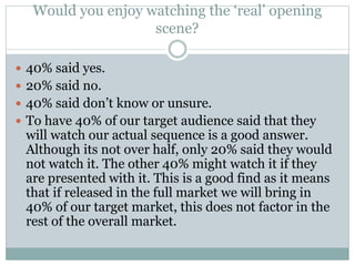 Would you enjoy watching the ‘real’ opening
scene?
 40% said yes.
 20% said no.
 40% said don’t know or unsure.
 To have 40% of our target audience said that they
will watch our actual sequence is a good answer.
Although its not over half, only 20% said they would
not watch it. The other 40% might watch it if they
are presented with it. This is a good find as it means
that if released in the full market we will bring in
40% of our target market, this does not factor in the
rest of the overall market.
 
