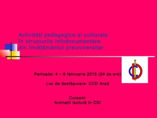 Activităţi pedagogice şi culturale
în structurile infodocumentare
din învăţământul preuniversitar
Perioada: 4 – 6 februarie 2015 (24 de ore)
Loc de desfăşurare: CCD Arad
Cursant:
Animaţii lectură în CDI
 