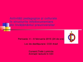 Activităţi pedagogice şi culturale
în structurile infodocumentare
din învăţământul preuniversitar
Perioada: 4 – 6 februarie 2015 (24 de ore)
Loc de desfăşurare: CCD Arad
Cursant:Toda Luminita
Animaţii lectură în CDI
 