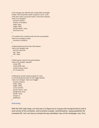 // The wrapper was defined with a fixed width and height
// Note, that the pointer-events property is set to 'none'.
// We don't need any pointer events in the entire element.
.menu-icon-wrapper{
position:relative;
display:inline-block;
width: 34px;
height: 34px;
pointer-events: none;
transition:0.1s;
}
// To perform the scaled transformfor the second demo
.menu-icon-wrapper.scaled{
transform: scale(0.5);
}
// Adjustingthe position of the SVG element
.menu-icon-wrapper svg{
position:absolute;
top: -33px;
left: -33px;
}
// Defining the styles for the path elements
.menu-icon-wrapper svg path{
stroke: #fff;
stroke-width: 6px;
stroke-linecap:round;
fill:transparent;
}
// Setting the pointer-events property to 'auto',
// and allowingonly events for the trigger element
.menu-icon-wrapper .menu-icon-trigger{
position:relative;
width: 100%;
height: 100%;
cursor:pointer;
pointer-events: auto;
background: none;
border: none;
margin: 0;
padding:0;
}
Animating
With the SVG code ready, our task now is to figure out or to guess the easing functions used in
each section of the animation, and to achieve a proper synchronization, always guided by the
animated GIF. Let’s see how to animate the top and bottom bars of the hamburger icon. First,
 