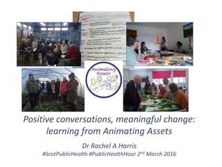 Positive conversations, meaningful change:
learning from Animating Assets
Dr Rachel A Harris
#ScotPublicHealth #PublicHealthHour 2nd March 2016
 