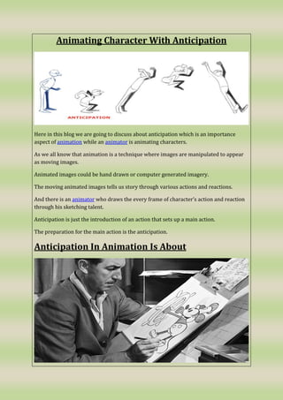 Animating Character With Anticipation
Here in this blog we are going to discuss about anticipation which is an importance
aspect of animation while an animator is animating characters.
As we all know that animation is a technique where images are manipulated to appear
as moving images.
Animated images could be hand drawn or computer generated imagery.
The moving animated images tells us story through various actions and reactions.
And there is an animator who draws the every frame of character’s action and reaction
through his sketching talent.
Anticipation is just the introduction of an action that sets up a main action.
The preparation for the main action is the anticipation.
Anticipation In Animation Is About
 