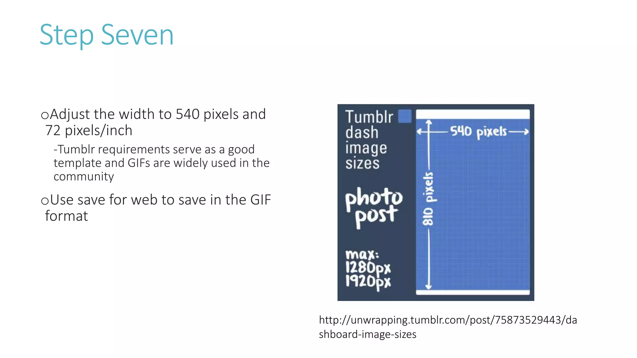 Step Seven
oAdjust the width to 540 pixels and
72 pixels/inch
-Tumblr requirements serve as a good
template and GIFs are widely used in the
community
oUse save for web to save in the GIF
format
http://unwrapping.tumblr.com/post/75873529443/da
shboard-image-sizes
 
