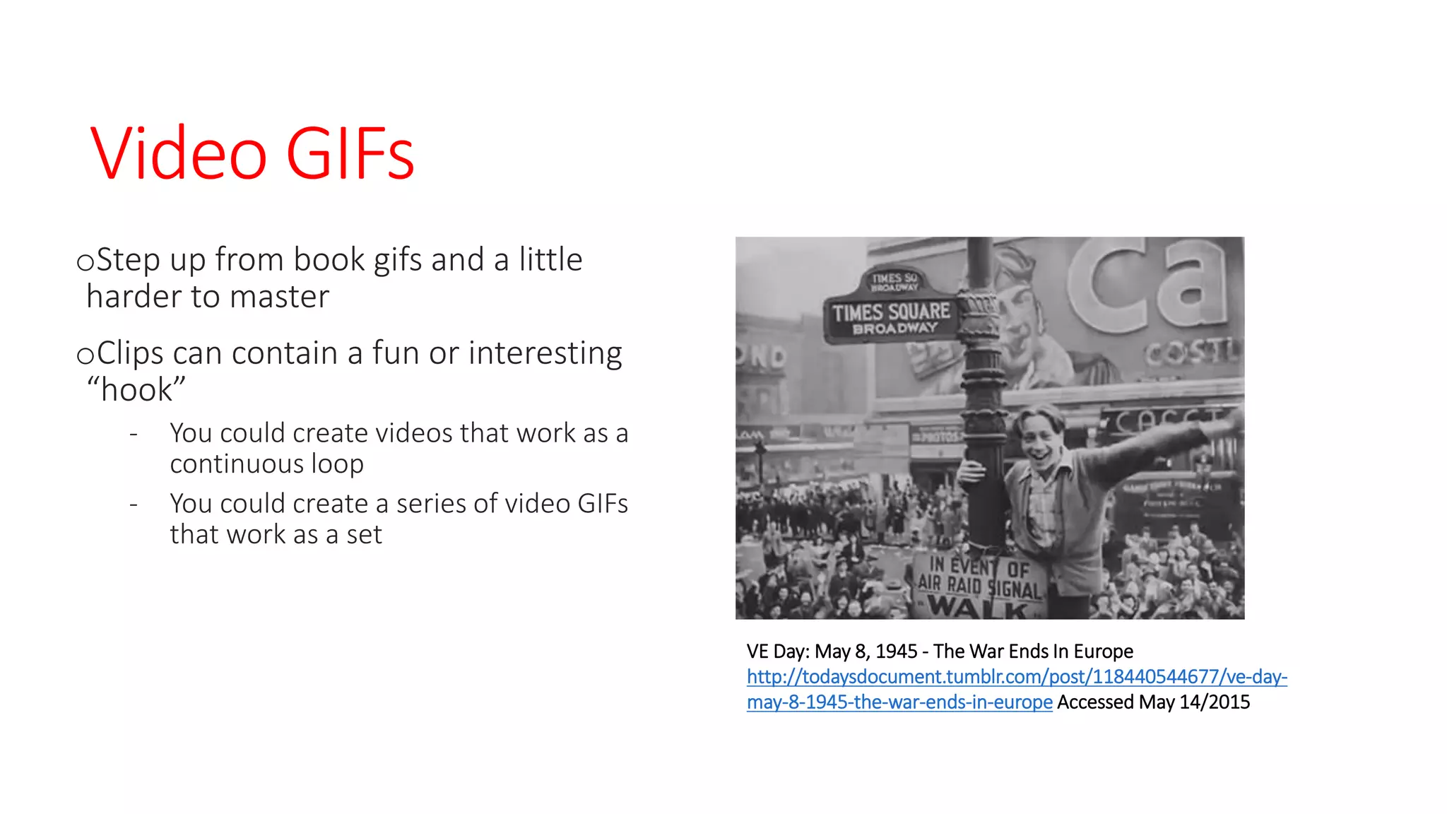 Video GIFs
oStep up from book gifs and a little
harder to master
oClips can contain a fun or interesting
“hook”
- You could create videos that work as a
continuous loop
- You could create a series of video GIFs
that work as a set
VE Day: May 8, 1945 - The War Ends In Europe
http://todaysdocument.tumblr.com/post/118440544677/ve-day-
may-8-1945-the-war-ends-in-europe Accessed May 14/2015
 