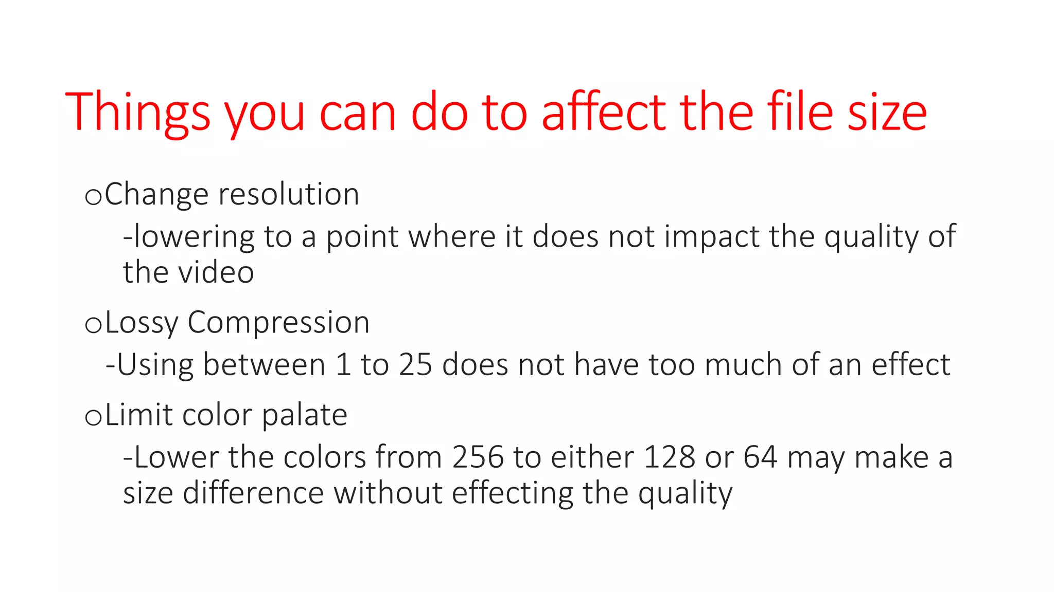 Things you can do to affect the file size
oChange resolution
-lowering to a point where it does not impact the quality of
the video
oLossy Compression
-Using between 1 to 25 does not have too much of an effect
oLimit color palate
-Lower the colors from 256 to either 128 or 64 may make a
size difference without effecting the quality
 