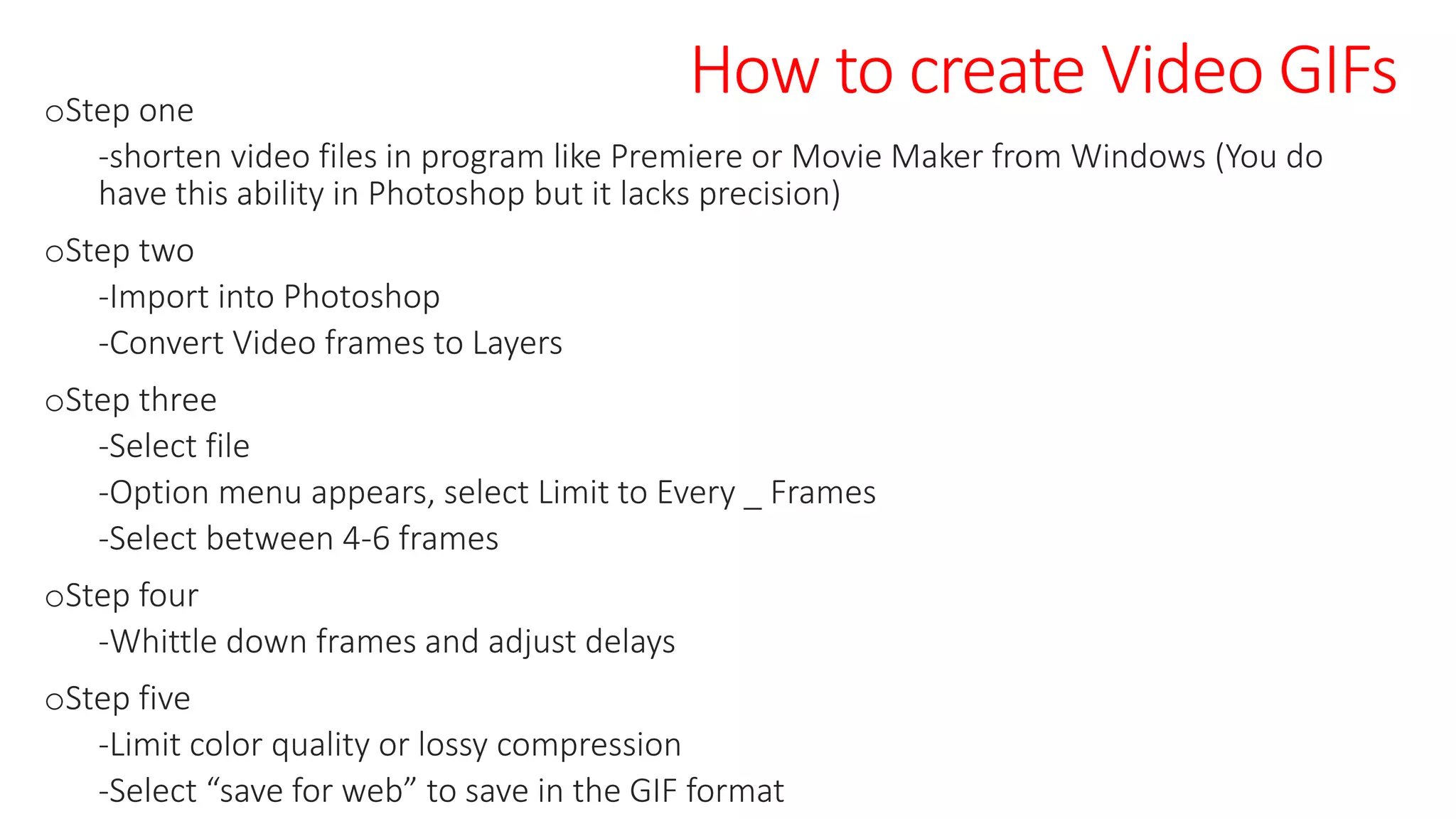 How to create Video GIFsoStep one
-shorten video files in program like Premiere or Movie Maker from Windows (You do
have this ability in Photoshop but it lacks precision)
oStep two
-Import into Photoshop
-Convert Video frames to Layers
oStep three
-Select file
-Option menu appears, select Limit to Every _ Frames
-Select between 4-6 frames
oStep four
-Whittle down frames and adjust delays
oStep five
-Limit color quality or lossy compression
-Select “save for web” to save in the GIF format
 