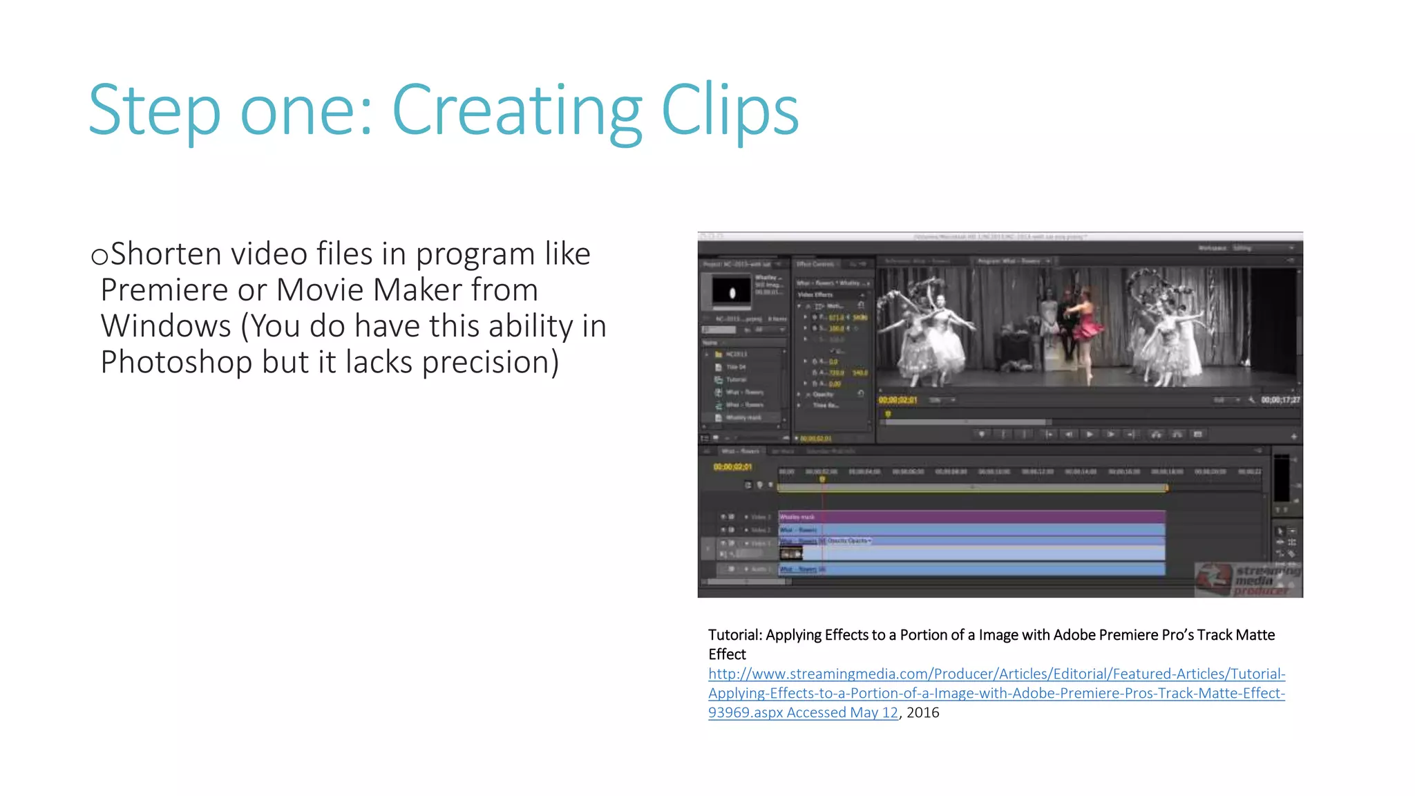 Step one: Creating Clips
oShorten video files in program like
Premiere or Movie Maker from
Windows (You do have this ability in
Photoshop but it lacks precision)
Tutorial: Applying Effects to a Portion of a Image with Adobe Premiere Pro’s Track Matte
Effect
http://www.streamingmedia.com/Producer/Articles/Editorial/Featured-Articles/Tutorial-
Applying-Effects-to-a-Portion-of-a-Image-with-Adobe-Premiere-Pros-Track-Matte-Effect-
93969.aspx Accessed May 12, 2016
 