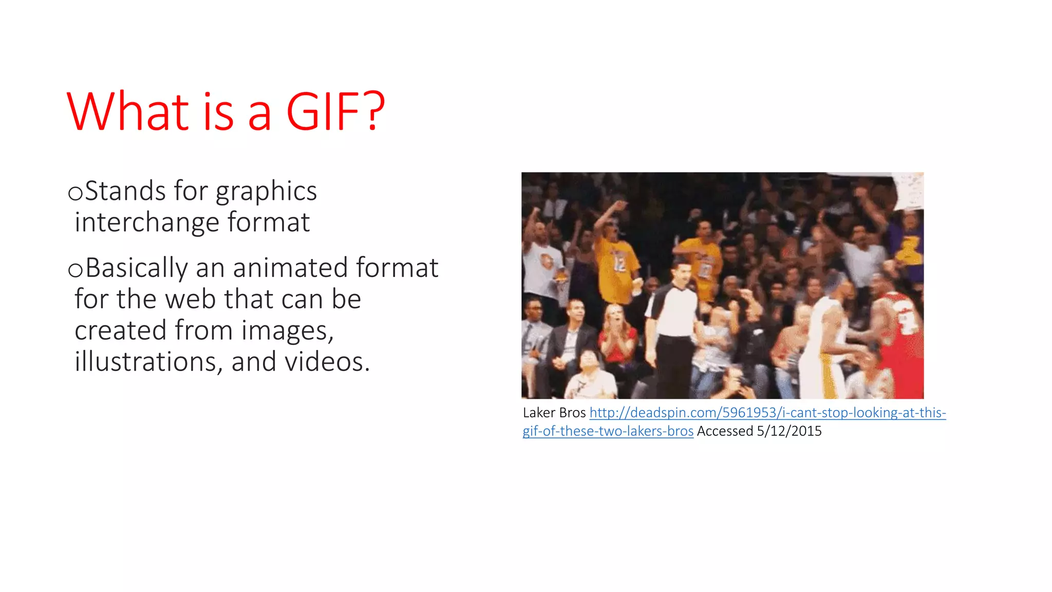What is a GIF?
oStands for graphics
interchange format
oBasically an animated format
for the web that can be
created from images,
illustrations, and videos.
Laker Bros http://deadspin.com/5961953/i-cant-stop-looking-at-this-
gif-of-these-two-lakers-bros Accessed 5/12/2015
 
