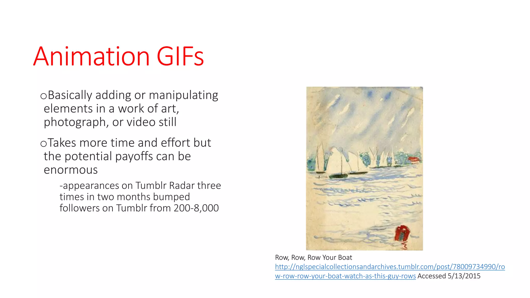 Animation GIFs
oBasically adding or manipulating
elements in a work of art,
photograph, or video still
oTakes more time and effort but
the potential payoffs can be
enormous
-appearances on Tumblr Radar three
times in two months bumped
followers on Tumblr from 200-8,000
Row, Row, Row Your Boat
http://nglspecialcollectionsandarchives.tumblr.com/post/78009734990/ro
w-row-row-your-boat-watch-as-this-guy-rows Accessed 5/13/2015
 