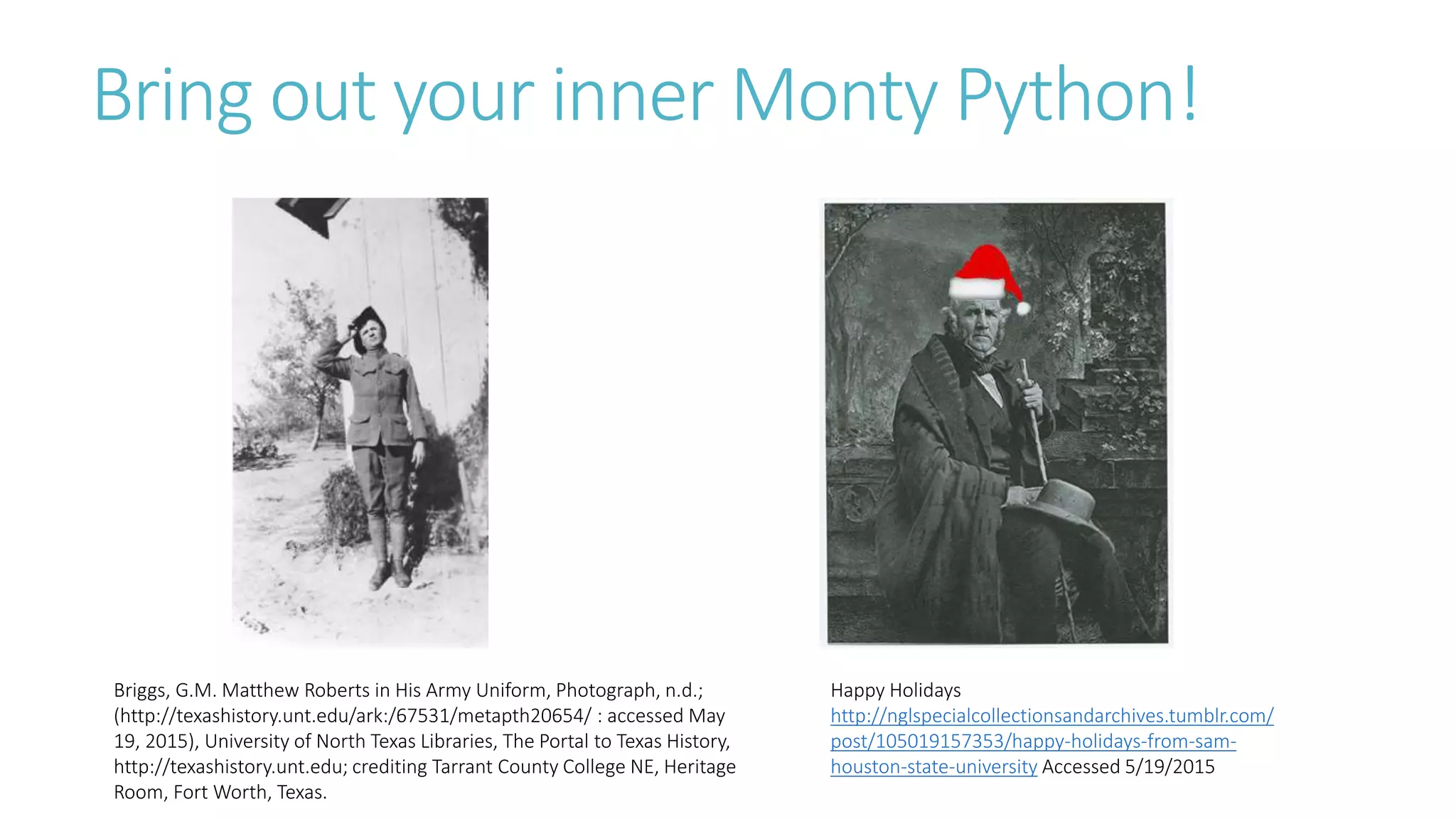 Bring out your inner Monty Python!
Happy Holidays
http://nglspecialcollectionsandarchives.tumblr.com/
post/105019157353/happy-holidays-from-sam-
houston-state-university Accessed 5/19/2015
Briggs, G.M. Matthew Roberts in His Army Uniform, Photograph, n.d.;
(http://texashistory.unt.edu/ark:/67531/metapth20654/ : accessed May
19, 2015), University of North Texas Libraries, The Portal to Texas History,
http://texashistory.unt.edu; crediting Tarrant County College NE, Heritage
Room, Fort Worth, Texas.
 