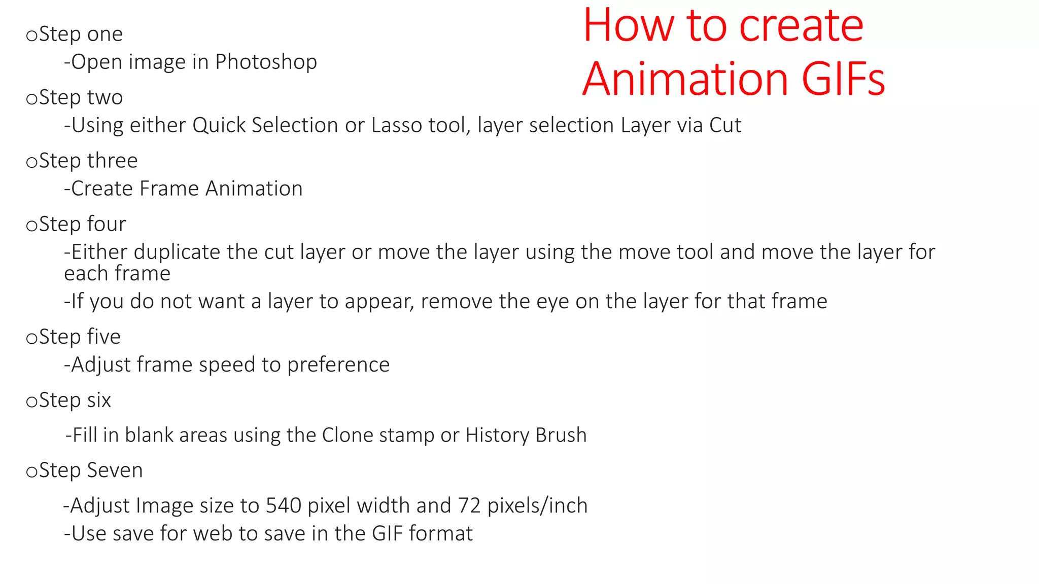 oStep one
-Open image in Photoshop
oStep two
-Using either Quick Selection or Lasso tool, layer selection Layer via Cut
oStep three
-Create Frame Animation
oStep four
-Either duplicate the cut layer or move the layer using the move tool and move the layer for
each frame
-If you do not want a layer to appear, remove the eye on the layer for that frame
oStep five
-Adjust frame speed to preference
oStep six
-Fill in blank areas using the Clone stamp or History Brush
oStep Seven
-Adjust Image size to 540 pixel width and 72 pixels/inch
-Use save for web to save in the GIF format
How to create
Animation GIFs
 