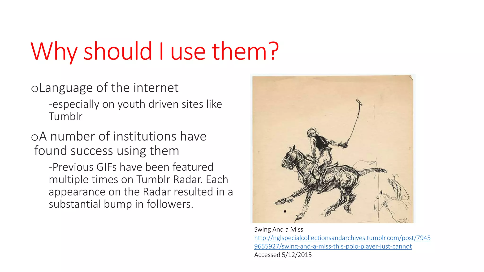 Why should I use them?
oLanguage of the internet
-especially on youth driven sites like
Tumblr
oA number of institutions have
found success using them
-Previous GIFs have been featured
multiple times on Tumblr Radar. Each
appearance on the Radar resulted in a
substantial bump in followers.
Swing And a Miss
http://nglspecialcollectionsandarchives.tumblr.com/post/7945
9655927/swing-and-a-miss-this-polo-player-just-cannot
Accessed 5/12/2015
 