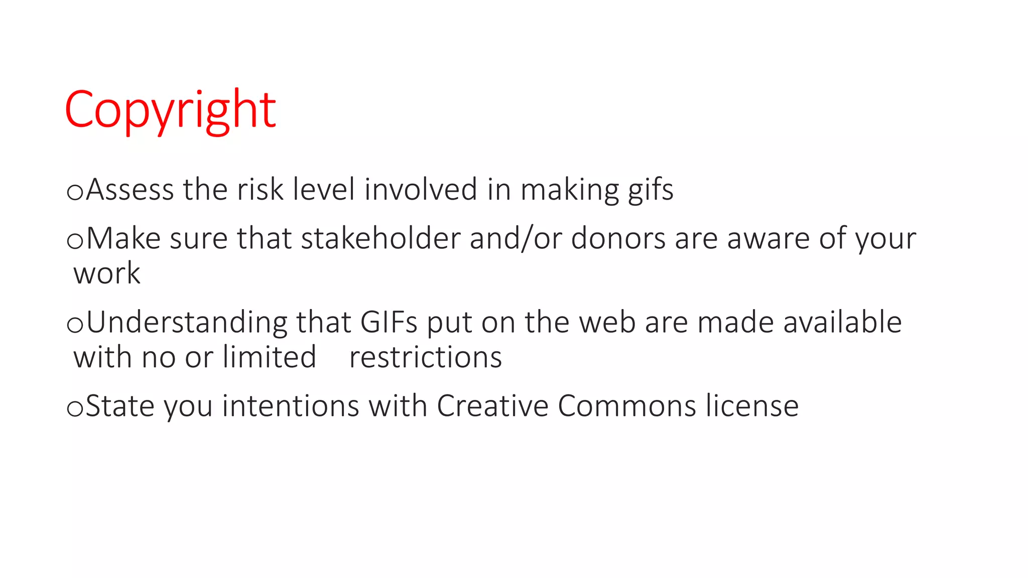 Copyright
oAssess the risk level involved in making gifs
oMake sure that stakeholder and/or donors are aware of your
work
oUnderstanding that GIFs put on the web are made available
with no or limited restrictions
oState you intentions with Creative Commons license
 