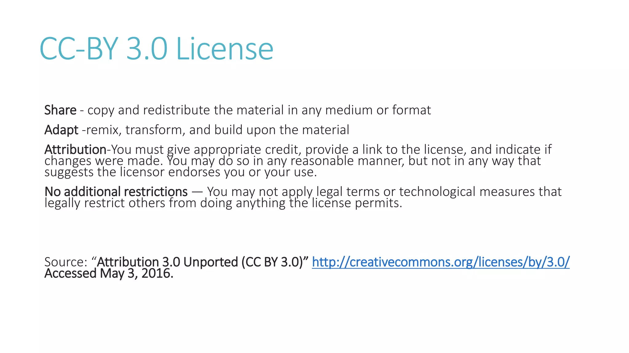 CC-BY 3.0 License
Share - copy and redistribute the material in any medium or format
Adapt -remix, transform, and build upon the material
Attribution-You must give appropriate credit, provide a link to the license, and indicate if
changes were made. You may do so in any reasonable manner, but not in any way that
suggests the licensor endorses you or your use.
No additional restrictions — You may not apply legal terms or technological measures that
legally restrict others from doing anything the license permits.
Source: “Attribution 3.0 Unported (CC BY 3.0)” http://creativecommons.org/licenses/by/3.0/
Accessed May 3, 2016.
 