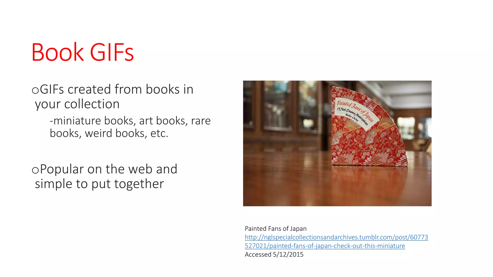 Book GIFs
oGIFs created from books in
your collection
-miniature books, art books, rare
books, weird books, etc.
oPopular on the web and
simple to put together
Painted Fans of Japan
http://nglspecialcollectionsandarchives.tumblr.com/post/60773
527021/painted-fans-of-japan-check-out-this-miniature
Accessed 5/12/2015
 
