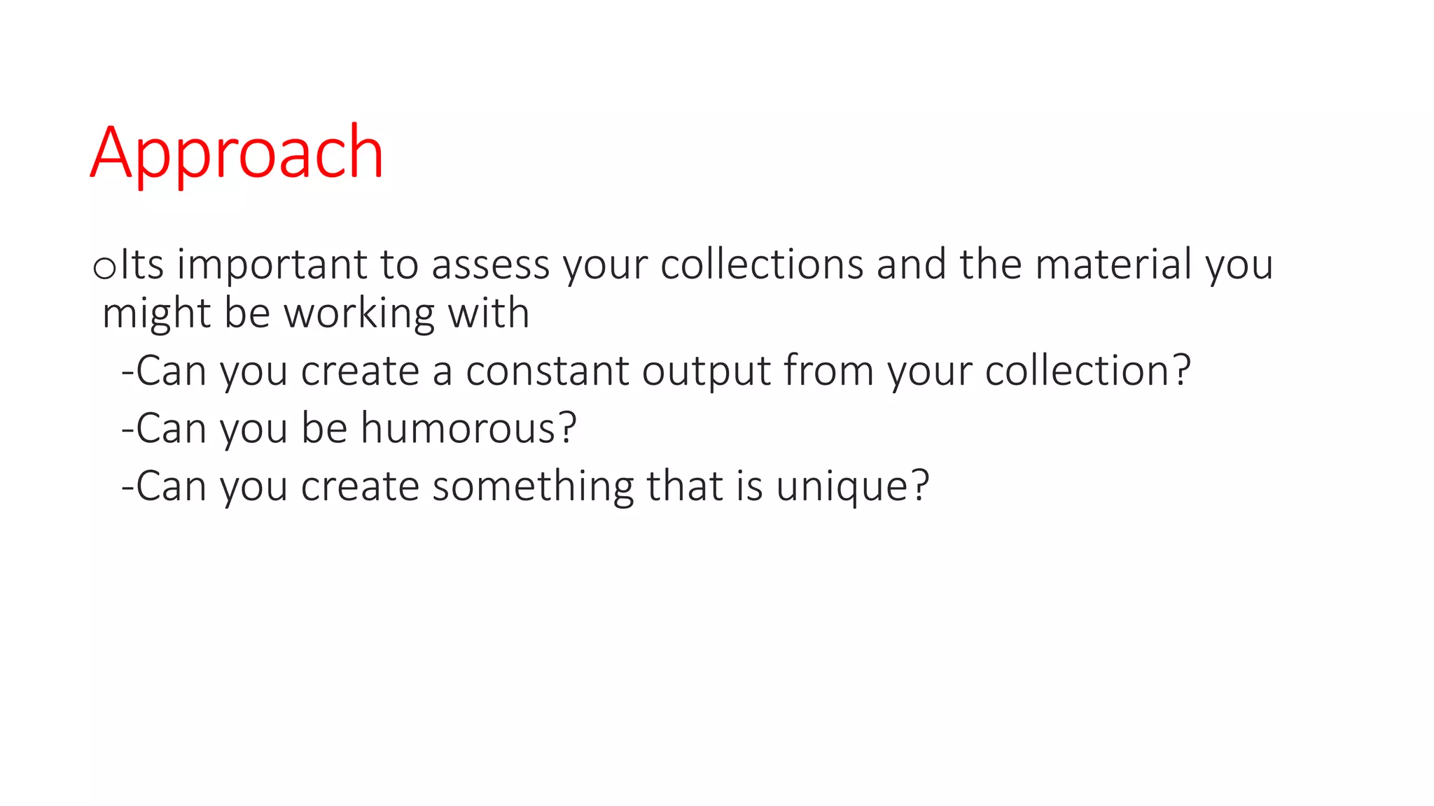 Approach
oIts important to assess your collections and the material you
might be working with
-Can you create a constant output from your collection?
-Can you be humorous?
-Can you create something that is unique?
 