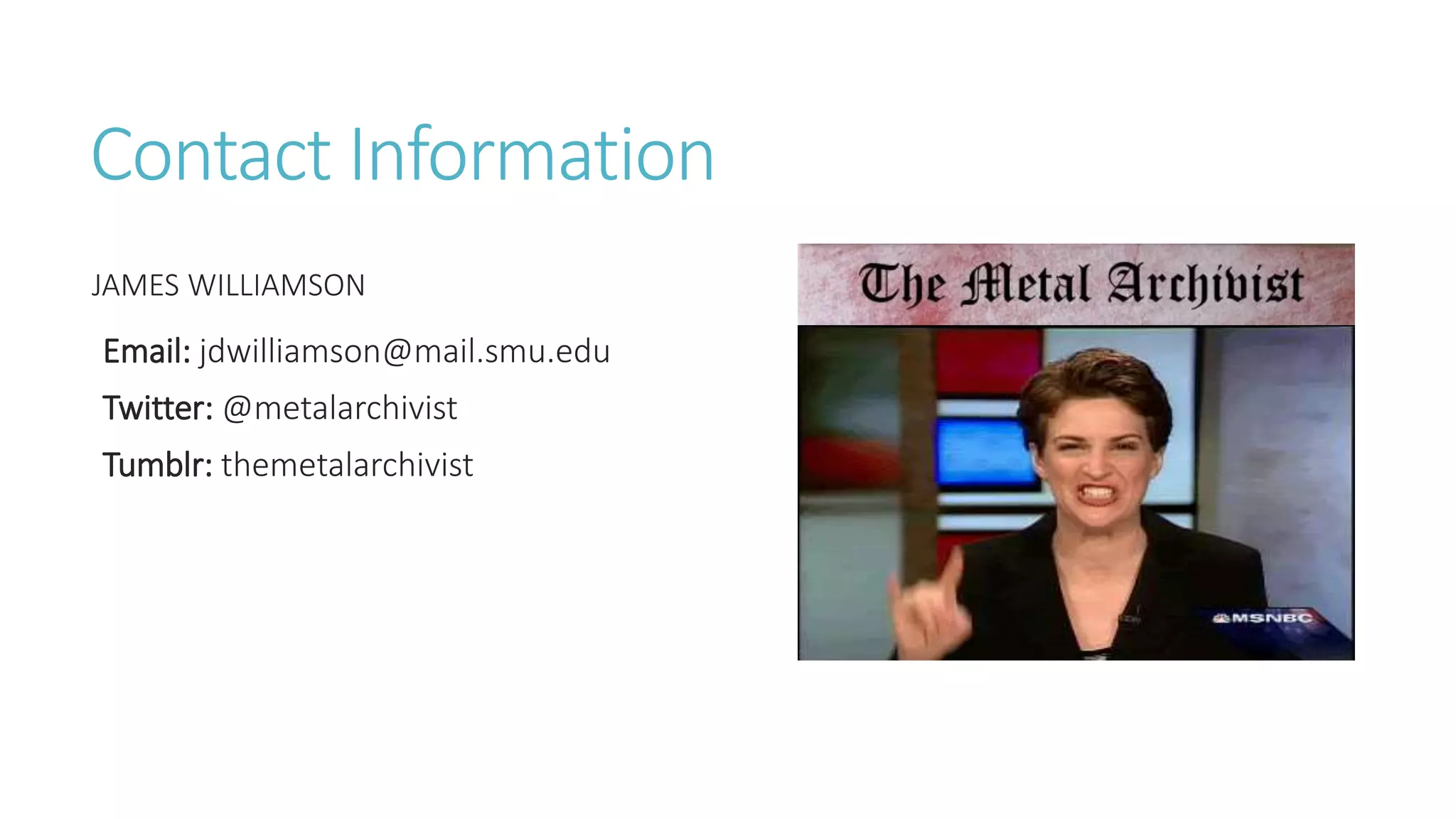 Contact Information
JAMES WILLIAMSON
Email: jdwilliamson@mail.smu.edu
Twitter: @metalarchivist
Tumblr: themetalarchivist
 
