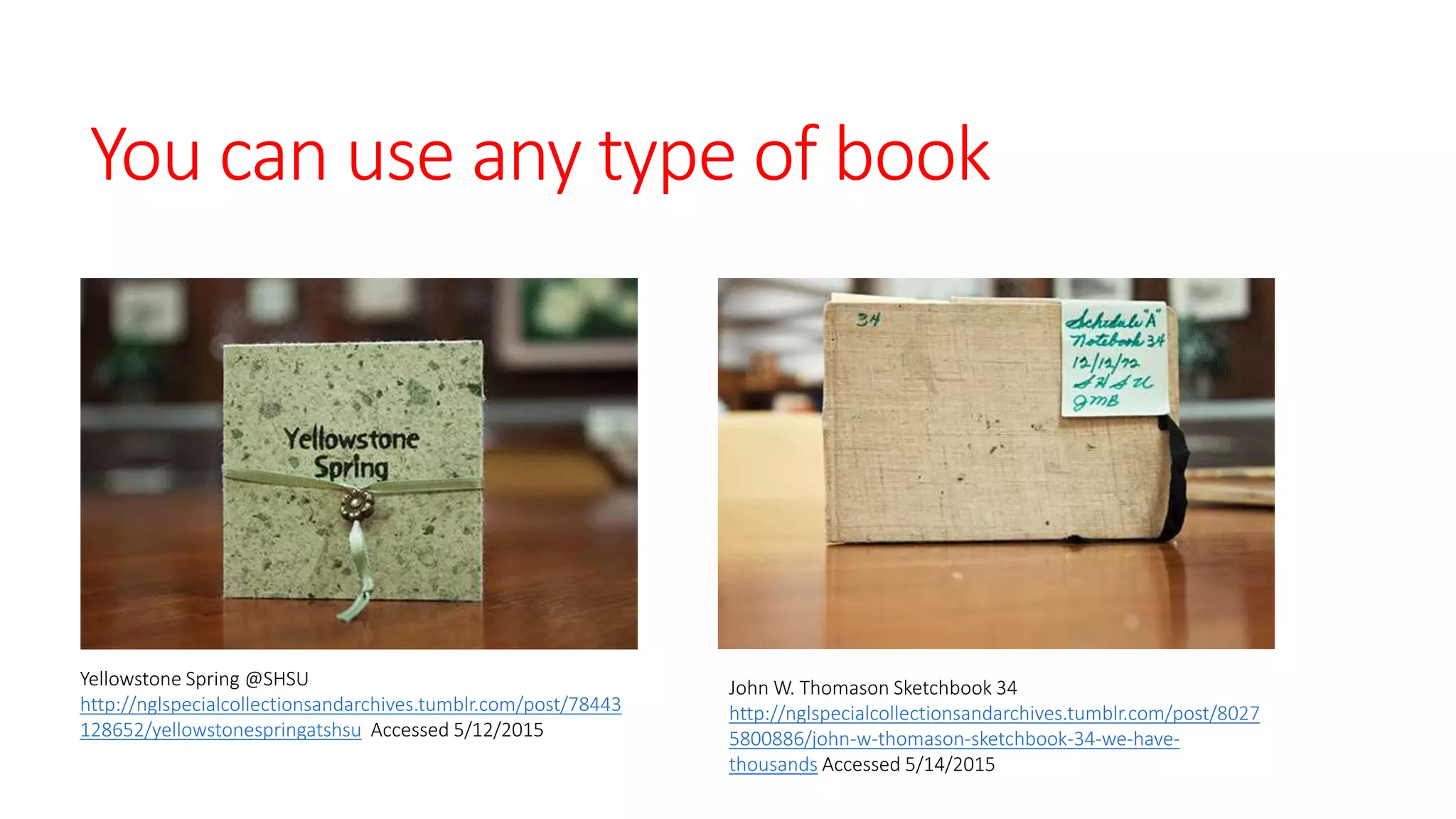You can use any type of book
Yellowstone Spring @SHSU
http://nglspecialcollectionsandarchives.tumblr.com/post/78443
128652/yellowstonespringatshsu Accessed 5/12/2015
John W. Thomason Sketchbook 34
http://nglspecialcollectionsandarchives.tumblr.com/post/8027
5800886/john-w-thomason-sketchbook-34-we-have-
thousands Accessed 5/14/2015
 