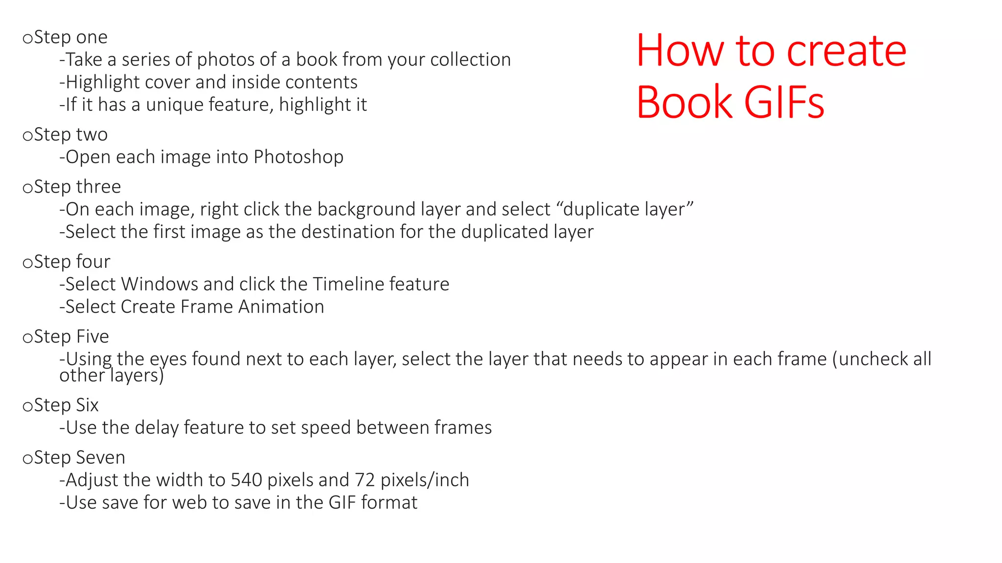 How to create
Book GIFs
oStep one
-Take a series of photos of a book from your collection
-Highlight cover and inside contents
-If it has a unique feature, highlight it
oStep two
-Open each image into Photoshop
oStep three
-On each image, right click the background layer and select “duplicate layer”
-Select the first image as the destination for the duplicated layer
oStep four
-Select Windows and click the Timeline feature
-Select Create Frame Animation
oStep Five
-Using the eyes found next to each layer, select the layer that needs to appear in each frame (uncheck all
other layers)
oStep Six
-Use the delay feature to set speed between frames
oStep Seven
-Adjust the width to 540 pixels and 72 pixels/inch
-Use save for web to save in the GIF format
 