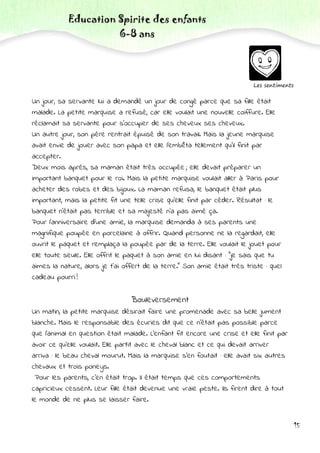 Education Spirite des enfants
6-8 ans
15
Les sentiments
Un jour, sa servante lui a demandé un jour de congé parce que sa fille était
malade. La petite marquise a refusé, car elle voulait une nouvelle coiffure. Elle
réclamait sa servante pour s’occuper de ses cheveux ses cheveux.
Un autre jour, son père rentrait épuisé de son travail. Mais la jeune marquise
avait envie de jouer avec son papa et elle l'embêta tellement qu'il finit par
accepter.
Deux mois après, sa maman était très occupée ; elle devait préparer un
important banquet pour le roi. Mais la petite marquise voulait aller à Paris pour
acheter des robes et des bijoux. La maman refusa, le banquet était plus
important, mais la petite fit une telle crise qu'elle finit par céder. Résultat : le
banquet n'était pas terrible et sa majesté n'a pas aimé ça.
Pour l’anniversaire d’une amie, la marquise demanda à ses parents une
magnifique poupée en porcelaine à offrir. Quand personne ne la regardait, elle
ouvrit le paquet et remplaça la poupée par de la terre. Elle voulait le jouet pour
elle toute seule. Elle offrit le paquet à son amie en lui disant : "je sais que tu
aimes la nature, alors je t'ai offert de la terre." Son amie était très triste : quel
cadeau pourri !
Bouleversement
Un matin, la petite marquise désirait faire une promenade avec sa belle jument
blanche. Mais le responsable des écuries dit que ce n'était pas possible parce
que l'animal en question était malade. L'enfant fit encore une crise et elle finit par
avoir ce qu'elle voulait. Elle partit avec le cheval blanc et ce qui devait arriver
arriva : le beau cheval mourut. Mais la marquise s'en foutait : elle avait six autres
chevaux et trois poneys.
Pour les parents, c'en était trop. Il était temps que ces comportements
capricieux cessent. Leur fille était devenue une vraie peste. Ils firent dire à tout
le monde de ne plus se laisser faire.
 